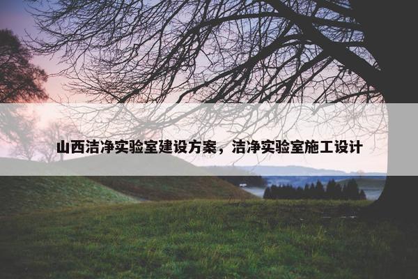 山西洁净实验室建设方案，洁净实验室施工设计
