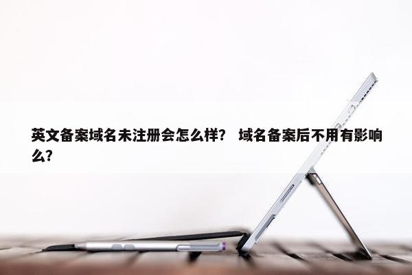 英文备案域名未注册会怎么样？ 域名备案后不用有影响么？