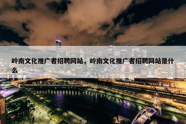 岭南文化推广者招聘网站，岭南文化推广者招聘网站是什么