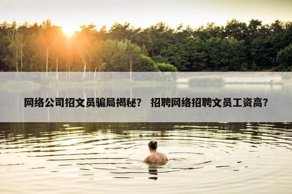 网络公司招文员骗局揭秘？ 招聘网络招聘文员工资高？