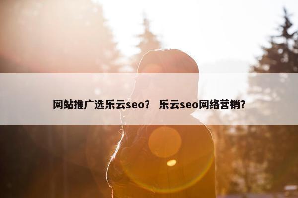 网站推广选乐云seo？ 乐云seo网络营销？