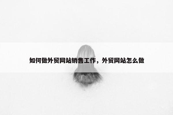 如何做外贸网站销售工作，外贸网站怎么做