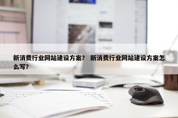 新消费行业网站建设方案？ 新消费行业网站建设方案怎么写？