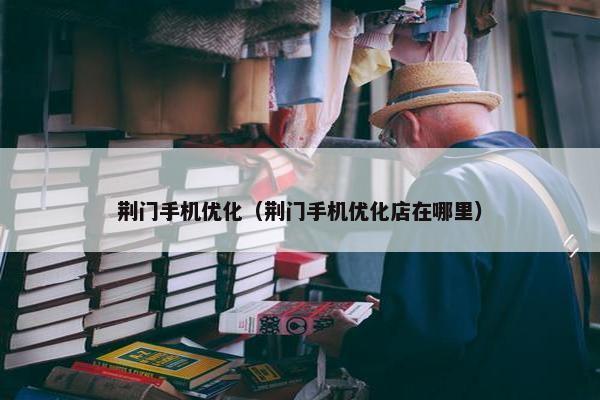 荆门手机优化（荆门手机优化店在哪里）