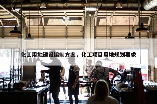 化工用地建设编制方案，化工项目用地规划要求