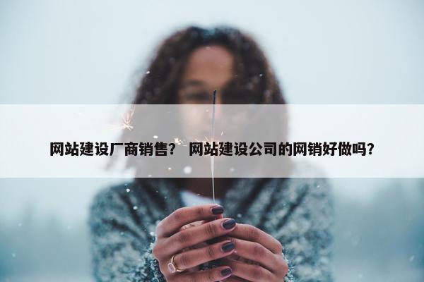网站建设厂商销售？ 网站建设公司的网销好做吗？