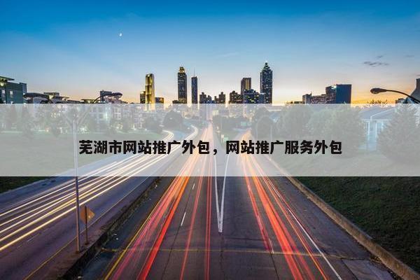 芜湖市网站推广外包，网站推广服务外包