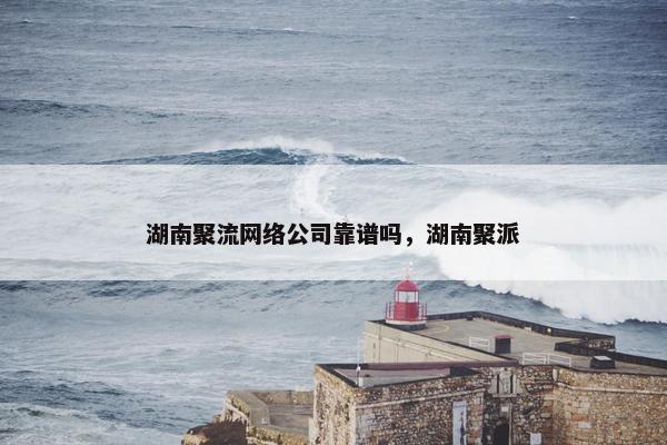 湖南聚流网络公司靠谱吗，湖南聚派