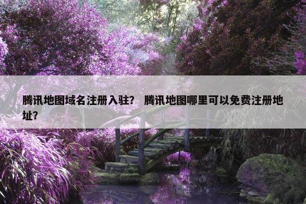 腾讯地图域名注册入驻？ 腾讯地图哪里可以免费注册地址？