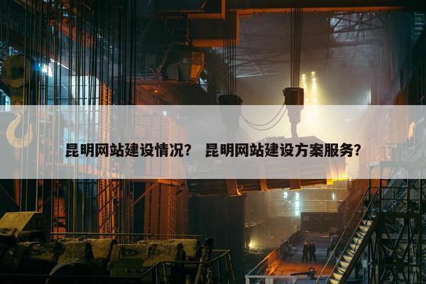 昆明网站建设情况？ 昆明网站建设方案服务？