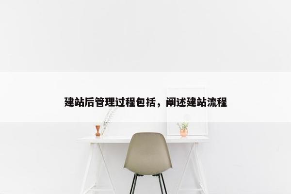 建站后管理过程包括，阐述建站流程