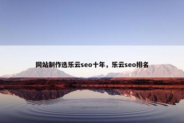 网站制作选乐云seo十年，乐云seo排名