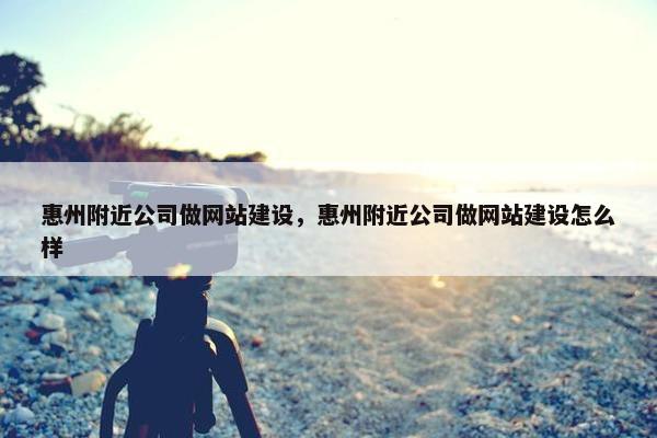 惠州附近公司做网站建设，惠州附近公司做网站建设怎么样