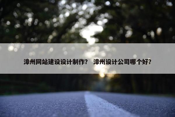 漳州网站建设设计制作？ 漳州设计公司哪个好？