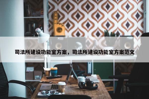 司法所建设功能室方案，司法所建设功能室方案范文