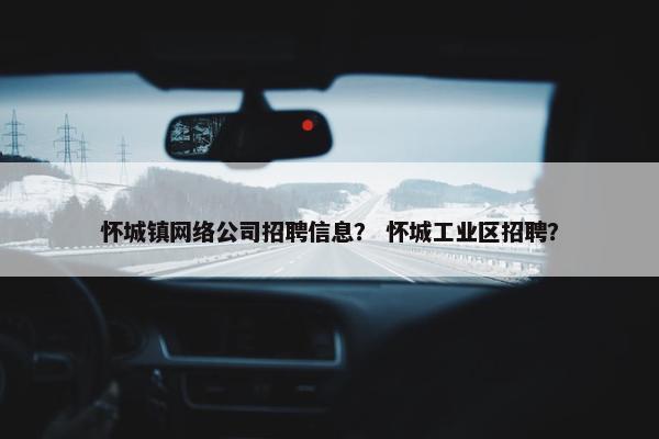 怀城镇网络公司招聘信息？ 怀城工业区招聘？