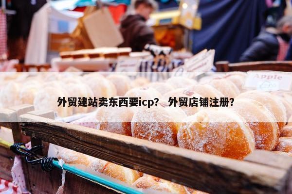 外贸建站卖东西要icp？ 外贸店铺注册？