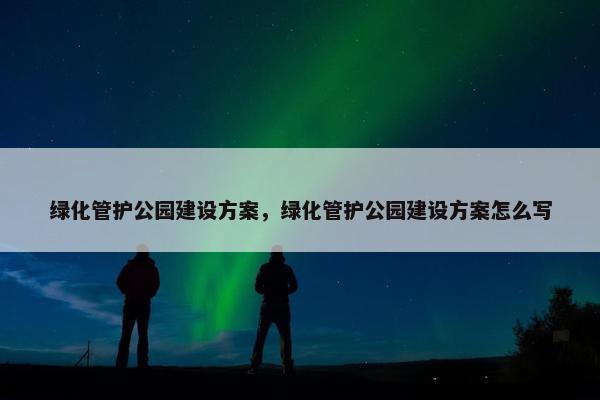 绿化管护公园建设方案，绿化管护公园建设方案怎么写