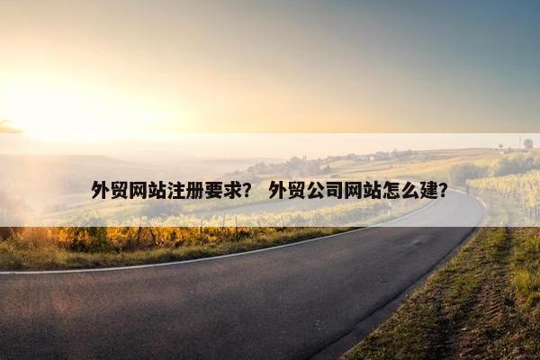外贸网站注册要求？ 外贸公司网站怎么建？