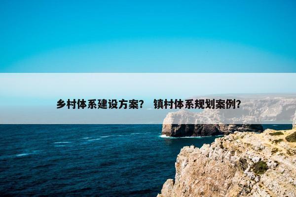 乡村体系建设方案？ 镇村体系规划案例？