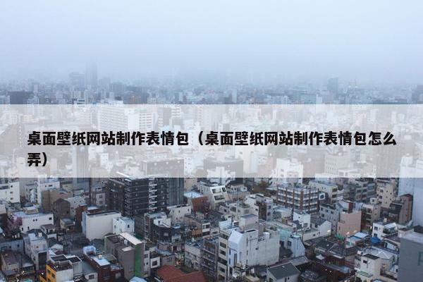 桌面壁纸网站制作表情包（桌面壁纸网站制作表情包怎么弄）