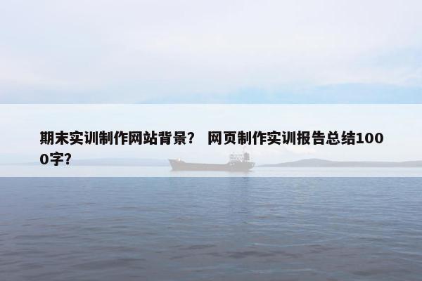 期末实训制作网站背景？ 网页制作实训报告总结1000字？