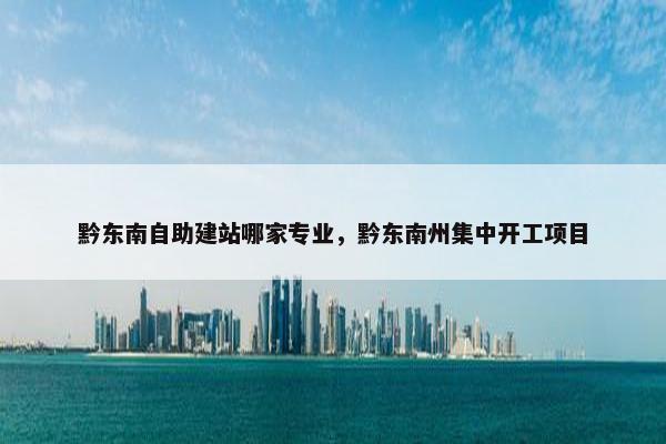 黔东南自助建站哪家专业，黔东南州集中开工项目
