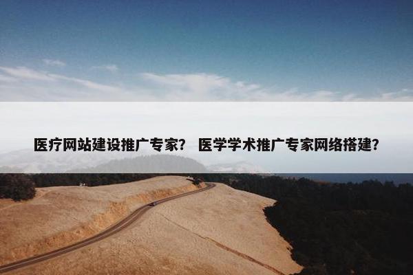 医疗网站建设推广专家？ 医学学术推广专家网络搭建？