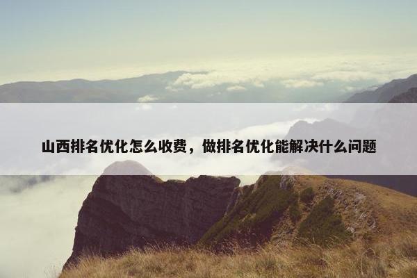 山西排名优化怎么收费，做排名优化能解决什么问题