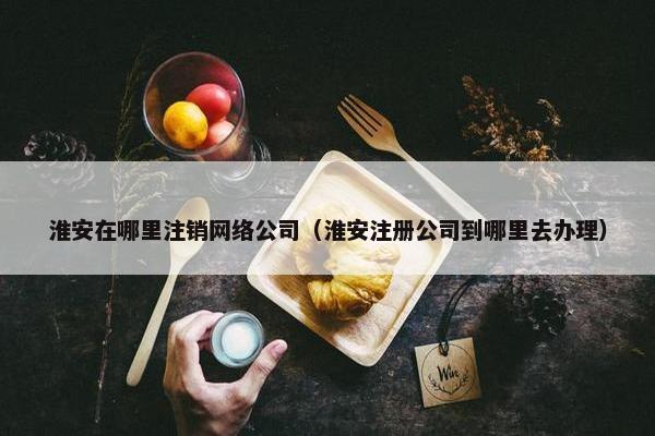淮安在哪里注销网络公司（淮安注册公司到哪里去办理）