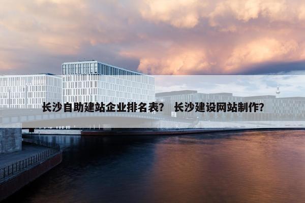 长沙自助建站企业排名表？ 长沙建设网站制作？