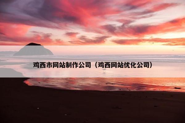 鸡西市网站制作公司（鸡西网站优化公司）