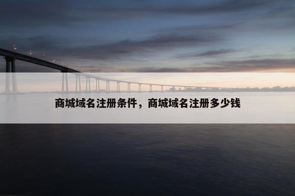 商城域名注册条件，商城域名注册多少钱