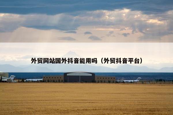 外贸网站国外抖音能用吗（外贸抖音平台）