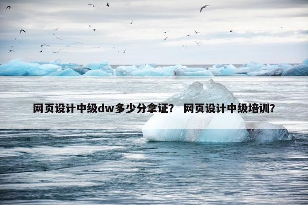 网页设计中级dw多少分拿证？ 网页设计中级培训？