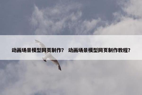 动画场景模型网页制作？ 动画场景模型网页制作教程？