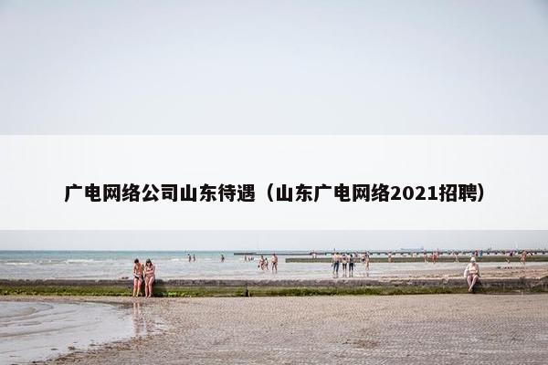 广电网络公司山东待遇（山东广电网络2021招聘）