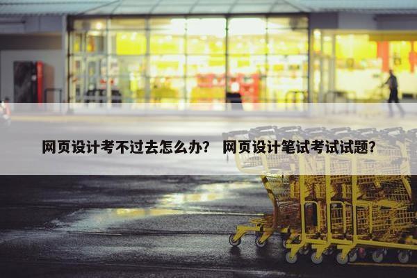 网页设计考不过去怎么办？ 网页设计笔试考试试题？