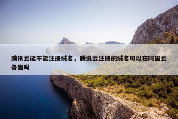 腾讯云能不能注册域名，腾讯云注册的域名可以在阿里云备案吗