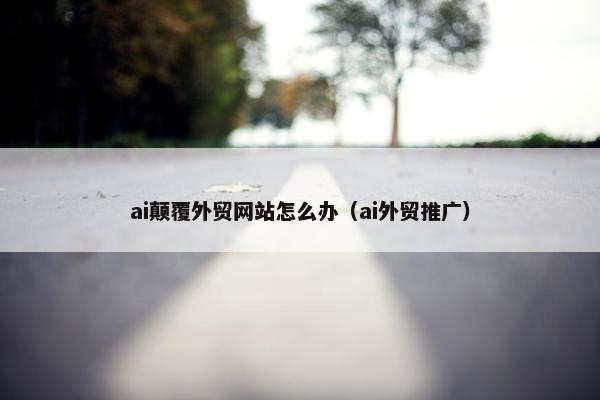 ai颠覆外贸网站怎么办（ai外贸推广）