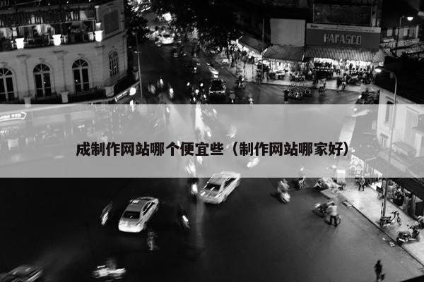 成制作网站哪个便宜些（制作网站哪家好）