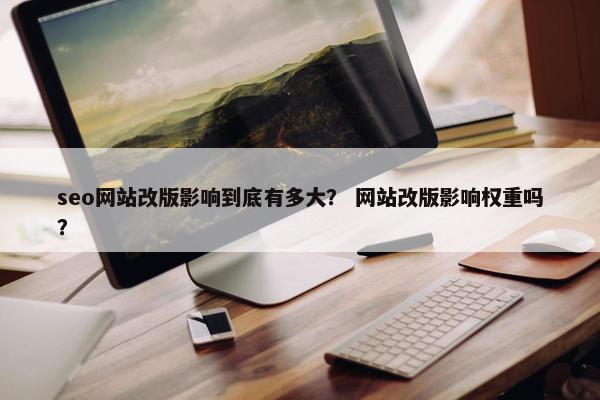 seo网站改版影响到底有多大？ 网站改版影响权重吗？