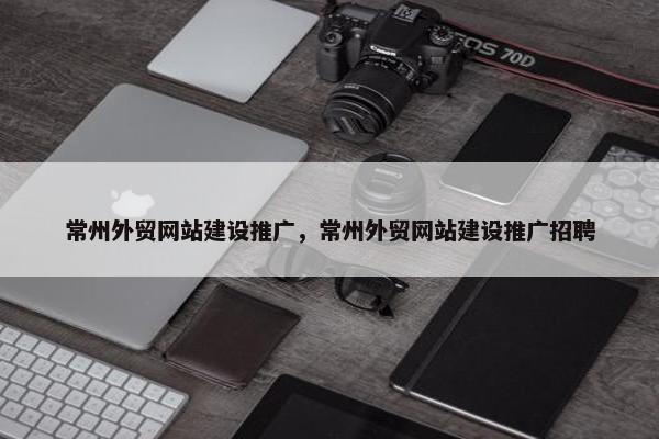 常州外贸网站建设推广，常州外贸网站建设推广招聘