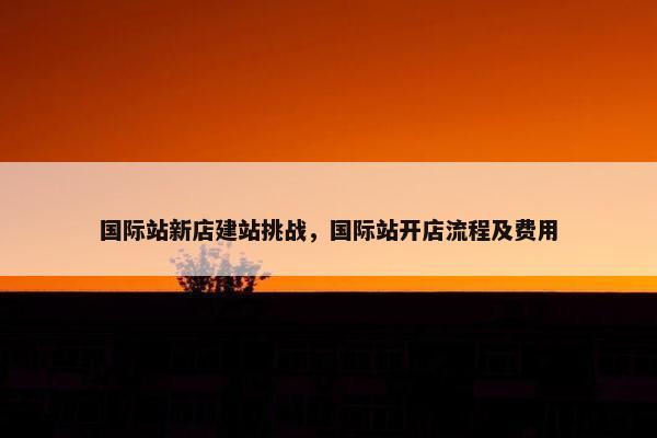 国际站新店建站挑战，国际站开店流程及费用