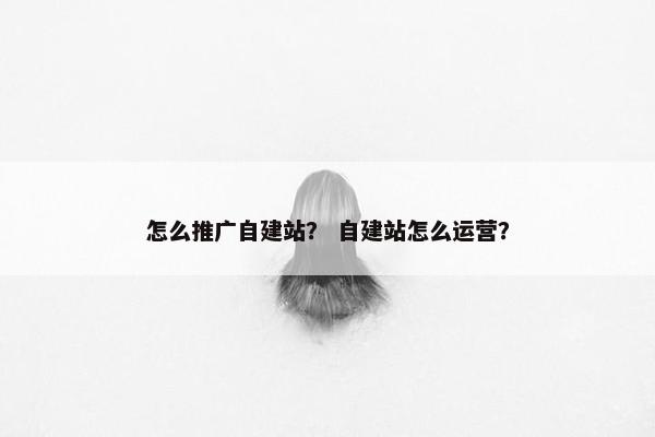 怎么推广自建站？ 自建站怎么运营？