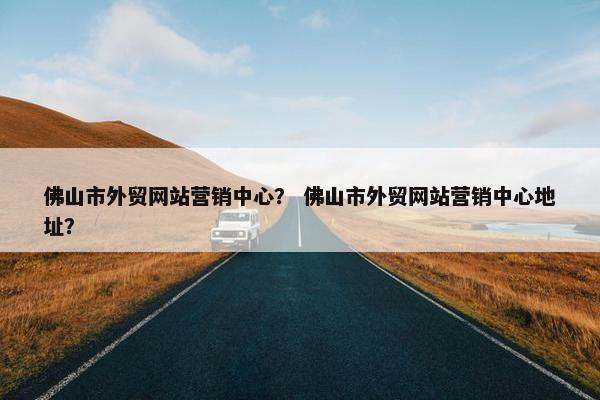 佛山市外贸网站营销中心？ 佛山市外贸网站营销中心地址？