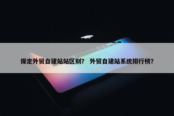 保定外贸自建站站区别？ 外贸自建站系统排行榜？