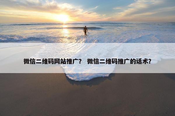 微信二维码网站推广？ 微信二维码推广的话术？