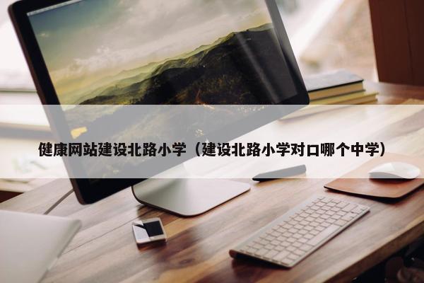 健康网站建设北路小学（建设北路小学对口哪个中学）