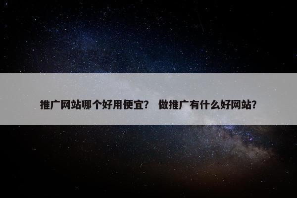 推广网站哪个好用便宜？ 做推广有什么好网站？